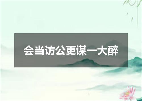 会当访公更谋一大醉