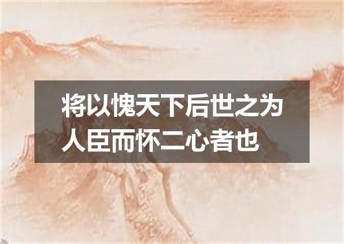 将以愧天下后世之为人臣而怀二心者也