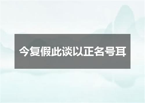 今复假此谈以正名号耳