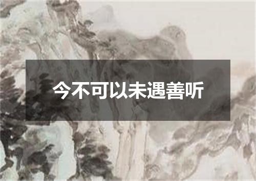 今不可以未遇善听