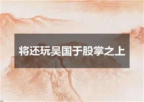 将还玩吴国于股掌之上