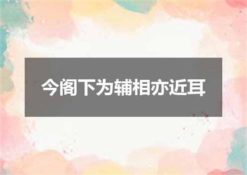 今阁下为辅相亦近耳