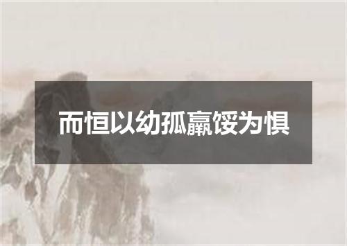 而恒以幼孤羸馁为惧