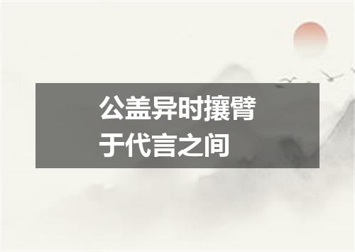 公盖异时攘臂于代言之间