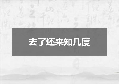 去了还来知几度