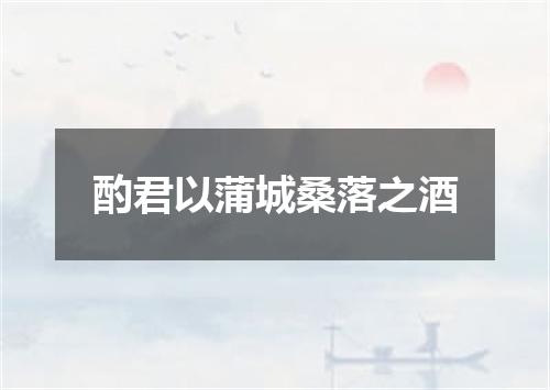 酌君以蒲城桑落之酒