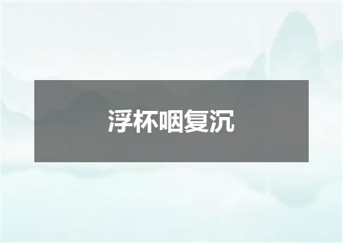 浮杯咽复沉
