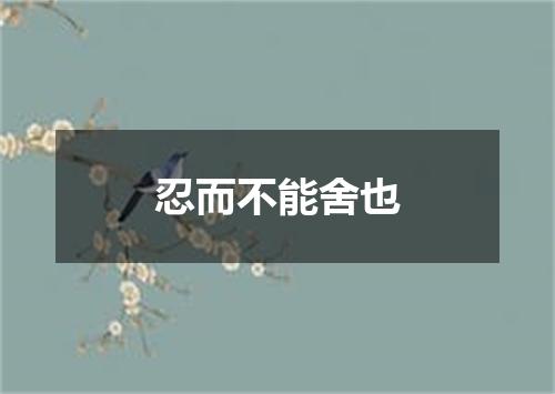 忍而不能舍也