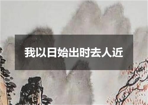 我以日始出时去人近