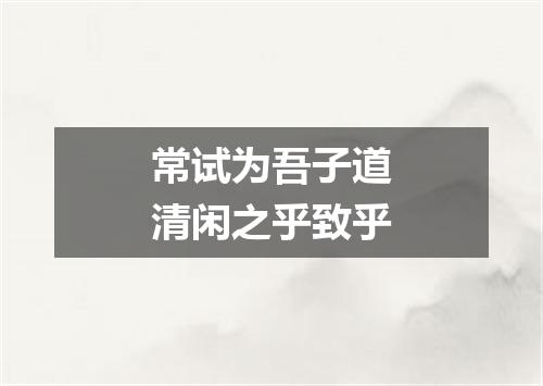 常试为吾子道清闲之乎致乎