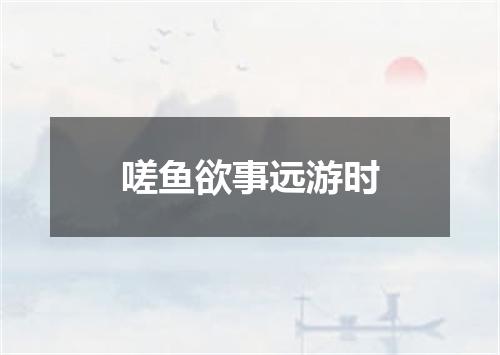 嗟鱼欲事远游时
