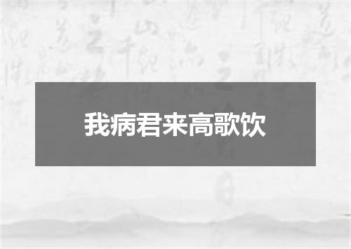 我病君来高歌饮