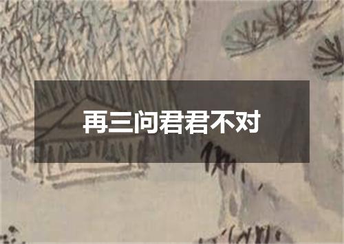 再三问君君不对