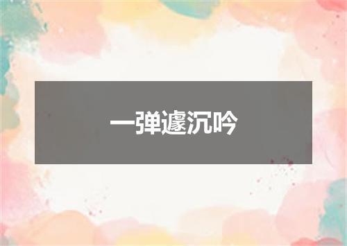 一弹遽沉吟
