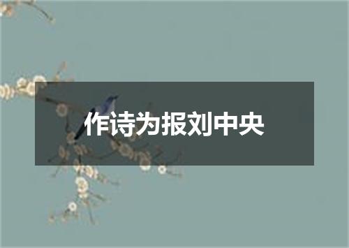 作诗为报刘中央