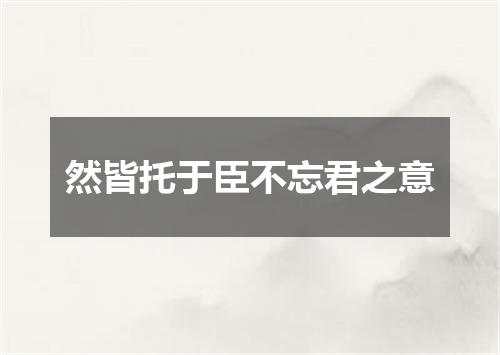 然皆托于臣不忘君之意