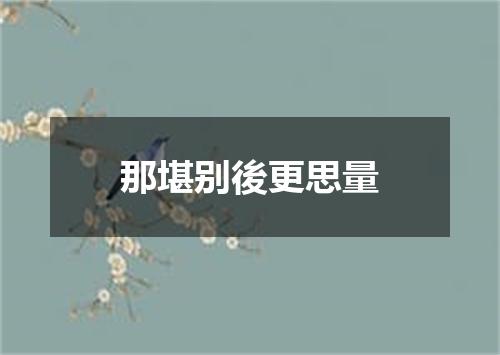 那堪别後更思量