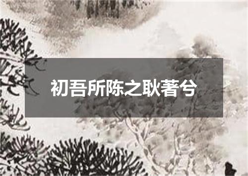 初吾所陈之耿著兮