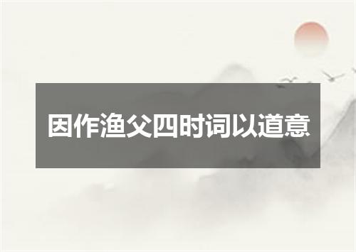 因作渔父四时词以道意
