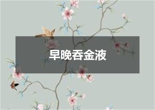早晚吞金液