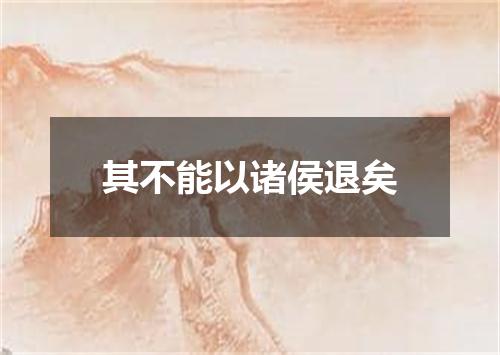 其不能以诸侯退矣