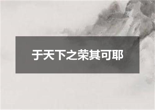 于天下之荣其可耶