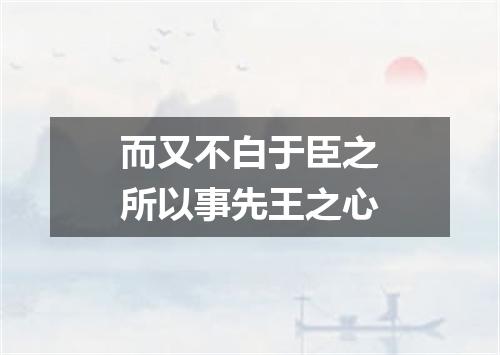 而又不白于臣之所以事先王之心