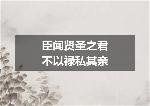臣闻贤圣之君不以禄私其亲