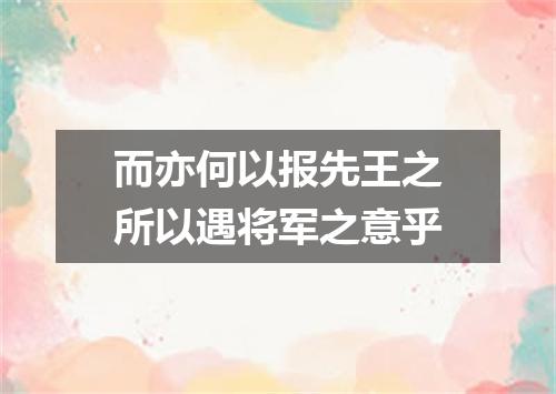 而亦何以报先王之所以遇将军之意乎