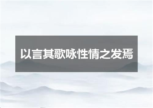 以言其歌咏性情之发焉