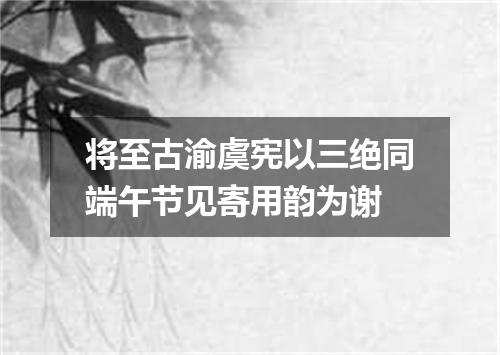 将至古渝虞宪以三绝同端午节见寄用韵为谢