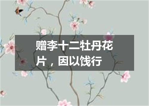赠李十二牡丹花片，因以饯行