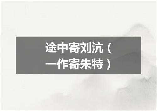 途中寄刘沆（一作寄朱特）