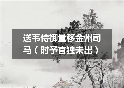 送韦侍御量移金州司马（时予官独未出）