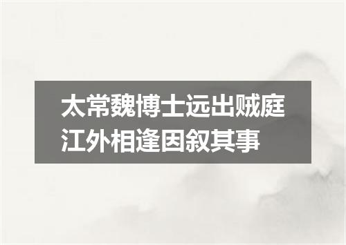 太常魏博士远出贼庭江外相逢因叙其事