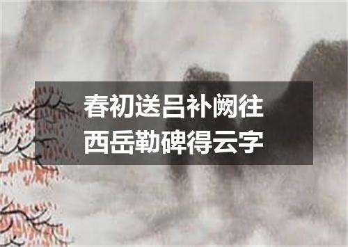春初送吕补阙往西岳勒碑得云字