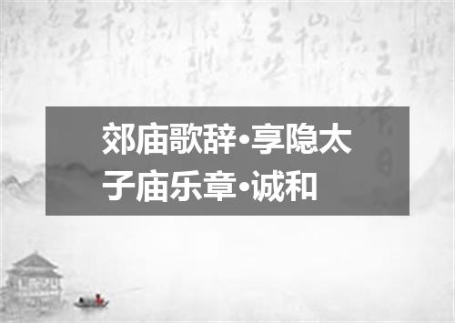 郊庙歌辞·享隐太子庙乐章·诚和
