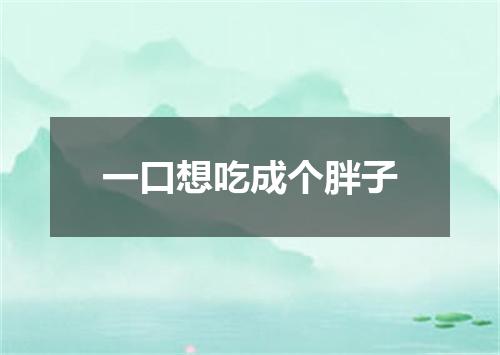 一口想吃成个胖子