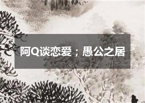阿Q谈恋爱；愚公之居