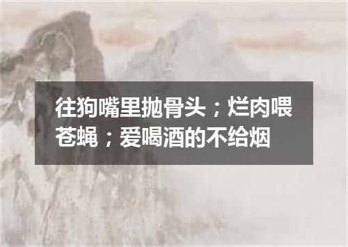 往狗嘴里抛骨头；烂肉喂苍蝇；爱喝酒的不给烟