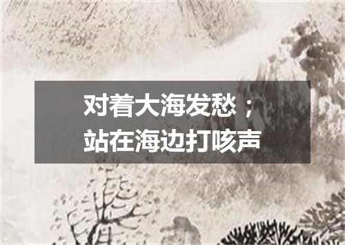 对着大海发愁；站在海边打咳声