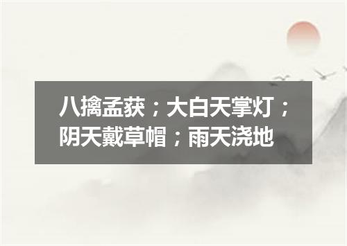 八擒孟获；大白天掌灯；阴天戴草帽；雨天浇地