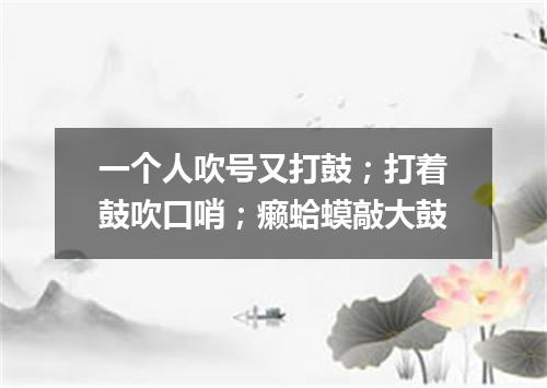 一个人吹号又打鼓；打着鼓吹口哨；癞蛤蟆敲大鼓