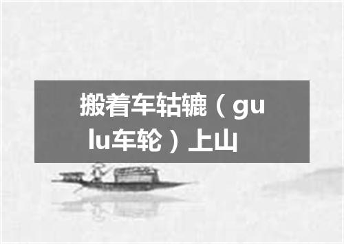 搬着车轱辘（gu lu车轮）上山