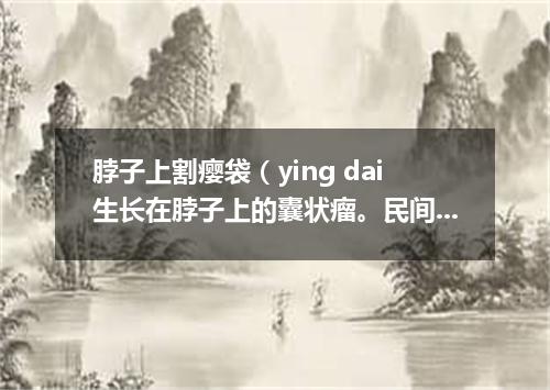 脖子上割瘿袋（ying dai生长在脖子上的囊状瘤。民间有除瘿会危及生命的说法）