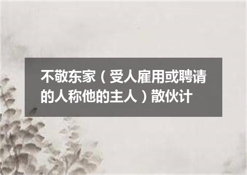 不敬东家（受人雇用或聘请的人称他的主人）散伙计