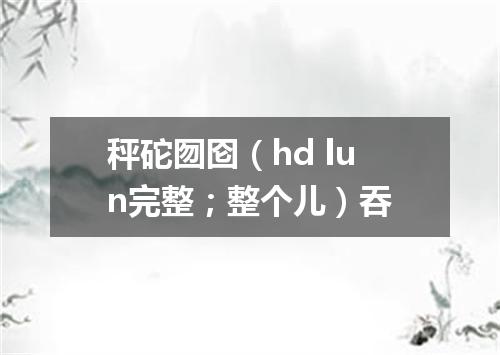秤砣囫囵（hd lun完整；整个儿）吞