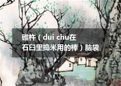 碓杵（dui chu在石臼里捣米用的棒）脑袋