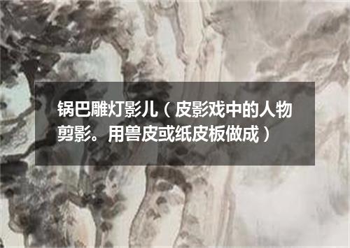 锅巴雕灯影儿（皮影戏中的人物剪影。用兽皮或纸皮板做成）