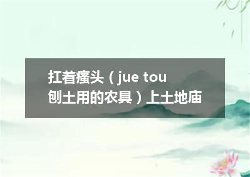 扛着瘙头（jue tou刨土用的农具）上土地庙